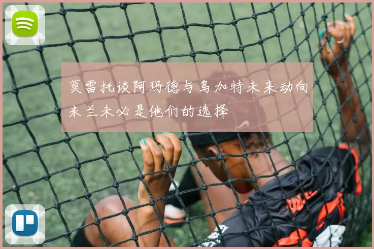 莫雷托谈阿玛德与乌加特未来动向米兰未必是他们的选择