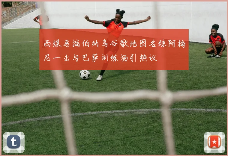西媒恶搞伯纳乌谷歌地图名琼阿梅尼一击与巴萨训练场引热议
