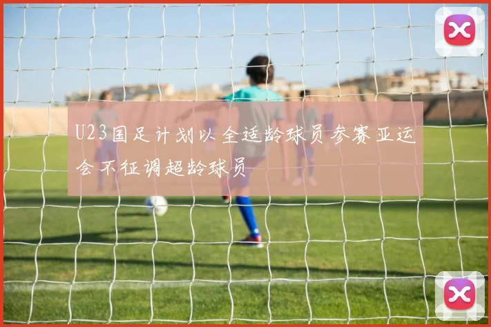 U23国足计划以全适龄球员参赛亚运会不征调超龄球员