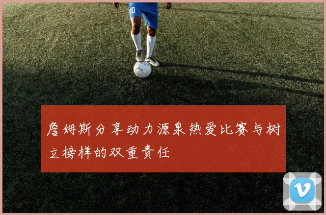 詹姆斯分享动力源泉热爱比赛与树立榜样的双重责任