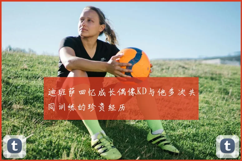 迪班萨回忆成长偶像KD与他多次共同训练的珍贵经历