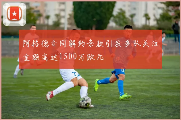 阿格德合同解约条款引发多队关注金额高达1500万欧元