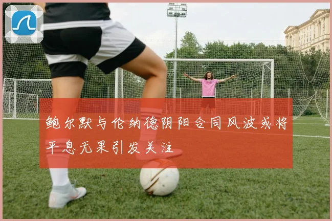 鲍尔默与伦纳德阴阳合同风波或将平息无果引发关注
