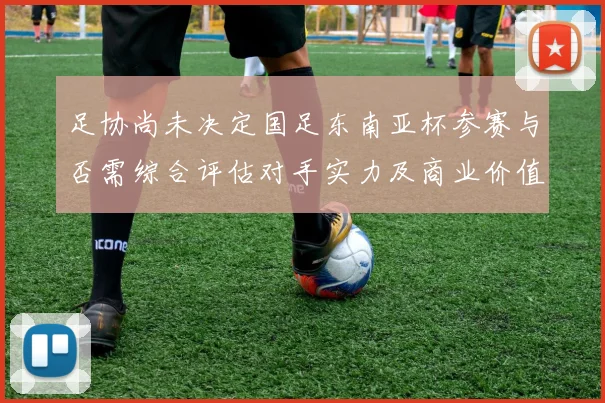 足协尚未决定国足东南亚杯参赛与否需综合评估对手实力及商业价值