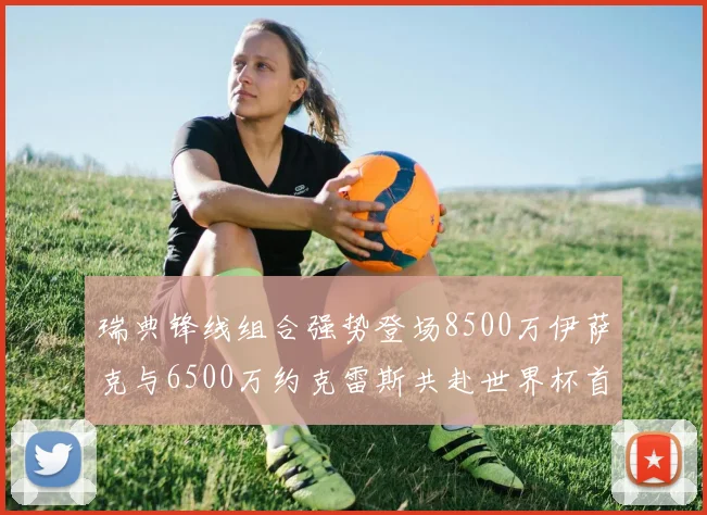瑞典锋线组合强势登场8500万伊萨克与6500万约克雷斯共赴世界杯首秀