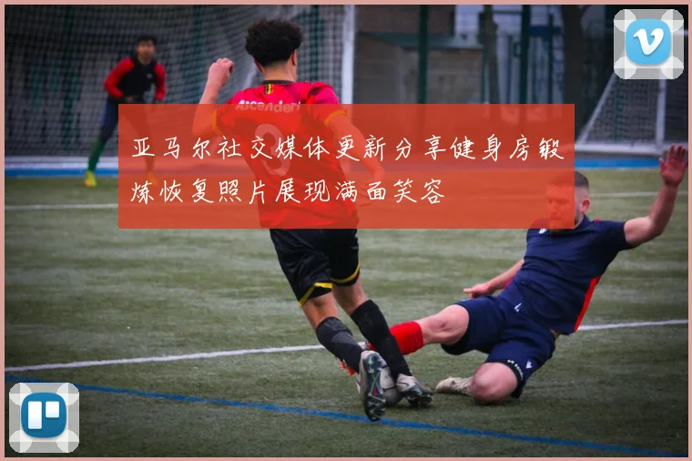 亚马尔社交媒体更新分享健身房锻炼恢复照片展现满面笑容